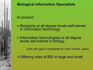 Biological Information Specialists At present: Biologists at all degree levels self-trained in information technology Information technologists at all degree levels self-trained in biology  (both with gaps in knowledge for many months, years) Differing roles of BIS in large and small 