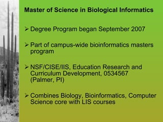 Master of Science in Biological Informatics Degree Program began September 2007  Part of campus-wide bioinformatics masters program NSF/CISE/IIS, Education Research and Curriculum Development, 0534567  (Palmer, PI) Combines Biology, Bioinformatics, Computer Science core with LIS courses 