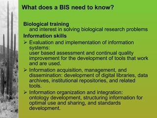 What does a BIS need to know? Biological training   and interest in solving biological research problems Information skills   Evaluation and implementation of information systems:  user based assessment and continual quality improvement for the development of tools that work and are used. Information acquisition, management, and dissemination: development of digital libraries, data archives, institutional repositories, and related tools. Information organization and integration:  ontology development, structuring information for optimal use and sharing, and standards development. 