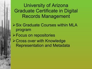 University of Arizona Graduate Certificate in Digital Records Management Six Graduate Courses within MLA program Focus on repositories Cross over with Knowledge Representation and Metadata 