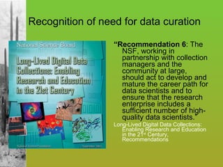 Recognition of need for data curation “ Recommendation 6 : The NSF, working in partnership with collection managers and the community at large, should act to develop and mature the career path for data scientists and to ensure that the research enterprise includes a sufficient number of high-quality data scientists.” Long-Lived Digital Data Collections: Enabling Research and Education in the 21 st  Century, Recommendations 