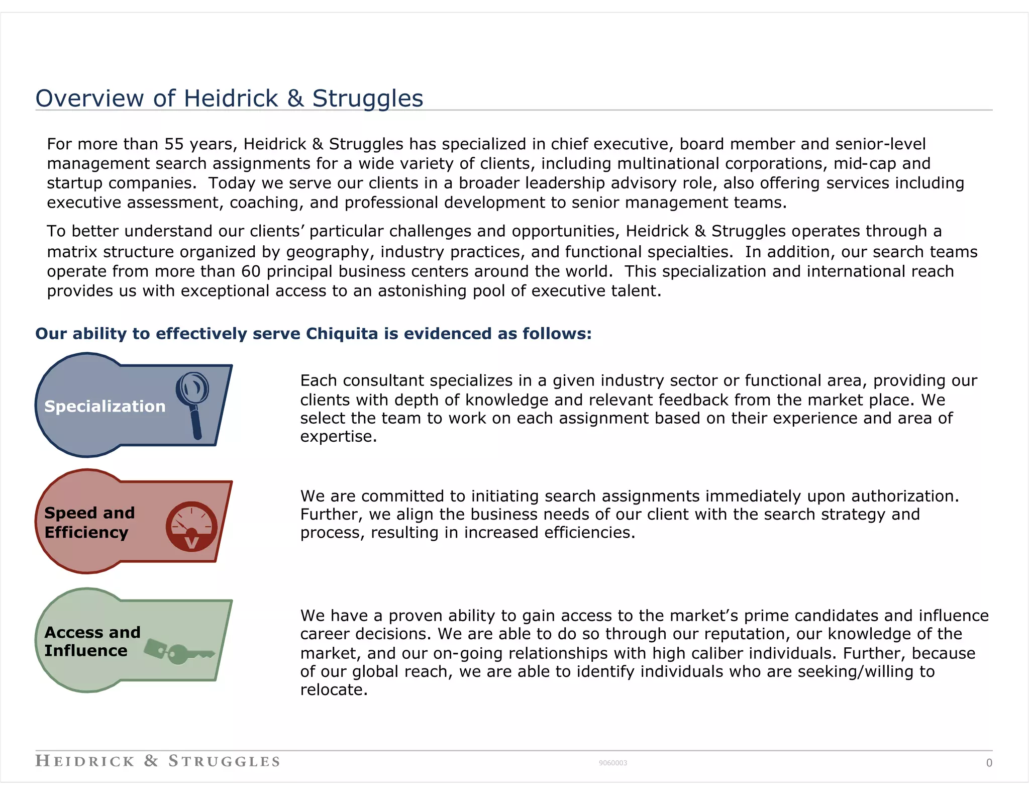 Overview of Heidrick & Struggles
 For more than 55 years, Heidrick & Struggles has specialized in chief executive, board member and senior-level
 management search assignments for a wide variety of clients, including multinational corporations, mid-cap and
 startup companies. Today we serve our clients in a broader leadership advisory role, also offering services including
 executive assessment, coaching, and professional development to senior management teams.
 To better understand our clients’ particular challenges and opportunities, Heidrick & Struggles operates through a
 matrix structure organized by geography, industry practices, and functional specialties. In addition, our search teams
 operate from more than 60 principal business centers around the world. This specialization and international reach
 provides us with exceptional access to an astonishing pool of executive talent.

Our ability to effectively serve Chiquita is evidenced as follows:


                                 Each consultant specializes in a given industry sector or functional area, providing our
 Specialization                  clients with depth of knowledge and relevant feedback from the market place. We
                                 select the team to work on each assignment based on their experience and area of
                                 expertise.


                                 We are committed to initiating search assignments immediately upon authorization.
 Speed and                       Further, we align the business needs of our client with the search strategy and
 Efficiency                      process, resulting in increased efficiencies.




                                 We have a proven ability to gain access to the market’s prime candidates and influence
 Access and                      career decisions. We are able to do so through our reputation, our knowledge of the
 Influence                       market, and our on-going relationships with high caliber individuals. Further, because
                                 of our global reach, we are able to identify individuals who are seeking/willing to
                                 relocate.



                                                                       9060003                                              0
 