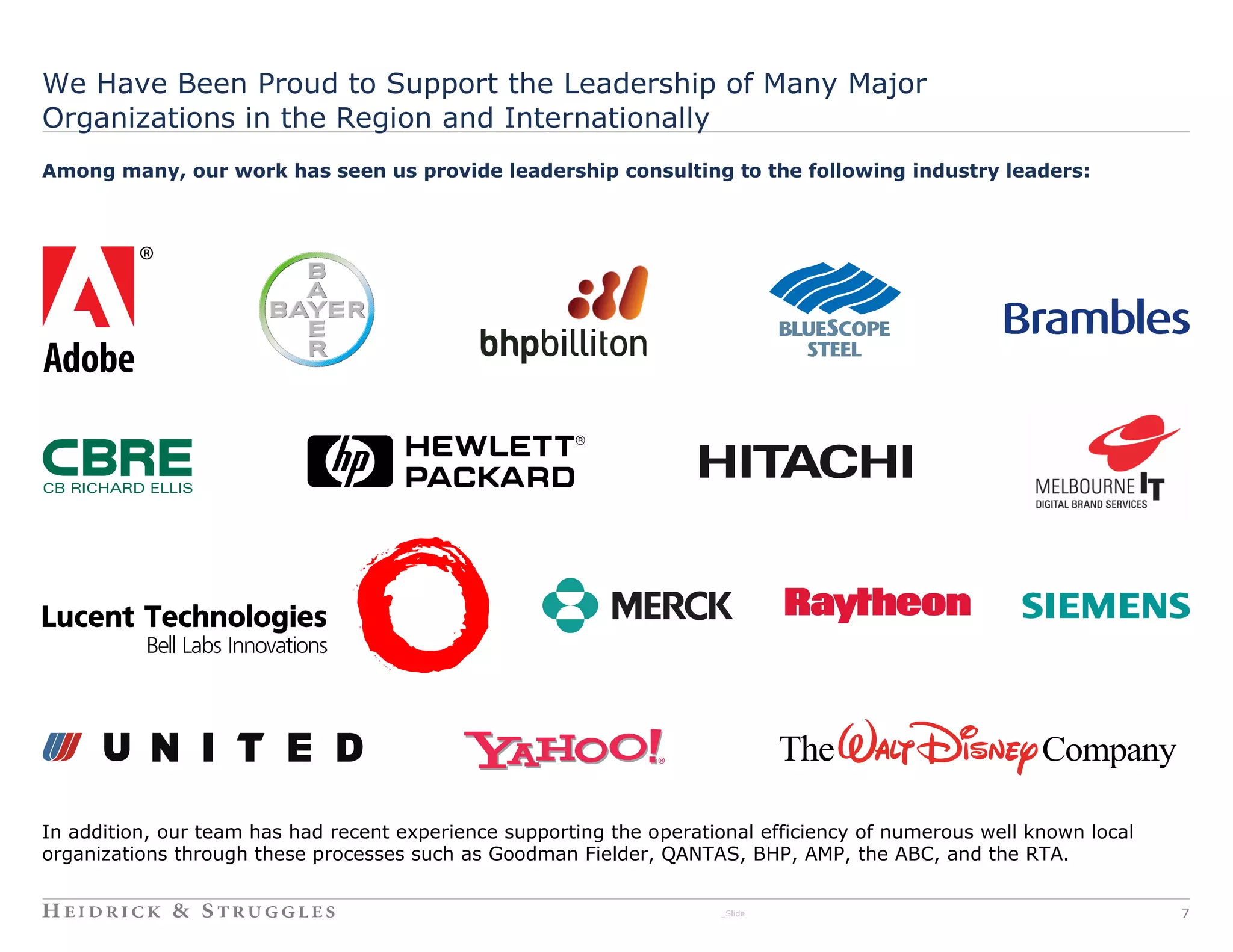 We Have Been Proud to Support the Leadership of Many Major
Organizations in the Region and Internationally
Among many, our work has seen us provide leadership consulting to the following industry leaders:




In addition, our team has had recent experience supporting the operational efficiency of numerous well known local
organizations through these processes such as Goodman Fielder, QANTAS, BHP, AMP, the ABC, and the RTA.


                                                                      _Slide                                         7
 