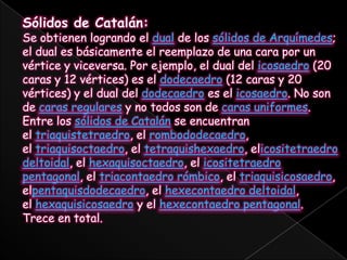 Sólidos de Catalán:Se obtienen logrando el dual de los sólidos de Arquímedes; el dual es básicamente el reemplazo de una cara por un vértice y viceversa. Por ejemplo, el dual del icosaedro (20 caras y 12 vértices) es el dodecaedro (12 caras y 20 vértices) y el dual del dodecaedro es el icosaedro. No son de caras regulares y no todos son de caras uniformes.Entre los sólidos de Catalán se encuentran el triaquistetraedro, el rombododecaedro, el triaquisoctaedro, el tetraquishexaedro, elicositetraedrodeltoidal, el hexaquisoctaedro, el icositetraedro pentagonal, el triacontaedro rómbico, el triaquisicosaedro, elpentaquisdodecaedro, el hexecontaedrodeltoidal, el hexaquisicosaedro y el hexecontaedro pentagonal. Trece en total.