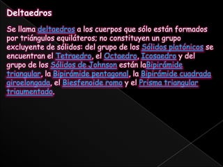 DeltaedrosSe llama deltaedros a los cuerpos que sólo están formados por triángulos equiláteros; no constituyen un grupo excluyente de sólidos: del grupo de los Sólidos platónicos se encuentran el Tetraedro, el Octaedro, Icosaedro y del grupo de los Sólidos de Johnson están laBipirámide triangular, la Bipirámide pentagonal, la Bipirámide cuadrada giroelongada, el Biesfenoide romo y el Prisma triangular triaumentado.