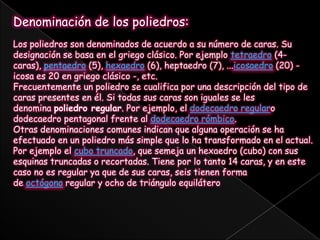 Denominación de los poliedros:Los poliedros son denominados de acuerdo a su número de caras. Su designación se basa en el griego clásico. Por ejemplo tetraedro (4-caras), pentaedro (5), hexaedro (6), heptaedro (7), ...icosaedro (20) - icosa es 20 en griego clásico -, etc.Frecuentemente un poliedro se cualifica por una descripción del tipo de caras presentes en él. Si todas sus caras son iguales se les denomina poliedro regular. Por ejemplo, el dodecaedro regularo dodecaedro pentagonal frente al dodecaedro rómbico.Otras denominaciones comunes indican que alguna operación se ha efectuado en un poliedro más simple que lo ha transformado en el actual. Por ejemplo el cubo truncado, que semeja un hexaedro (cubo) con sus esquinas truncadas o recortadas. Tiene por lo tanto 14 caras, y en este caso no es regular ya que de sus caras, seis tienen forma de octógono regular y ocho de triángulo equilátero