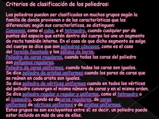 Criterios de clasificación de los poliedros:Los poliedros pueden ser clasificados en muchos grupos según la familia de donde provienen o de las características que los diferencian; según sus características, se distinguen:Convexos, como el cubo, o el tetraedro, cuando cualquier par de puntos del espacio que estén dentro del cuerpo los une un segmento de recta también interno. En el caso de que dicho segmento se salga del cuerpo se dice que son poliedros cóncavos, como es el caso del toroide facetado y los sólidos de karim.Poliedro de caras regulares, cuando todas las caras del poliedro son polígonos regulares.Poliedro de caras uniformes, cuando todas las caras son iguales.Se dice poliedro de aristas uniformes cuando los pares de caras que se reúnen en cada arista son iguales.Se dice poliedro de vértices uniformes cuando en todos los vértices del poliedro convergen el mismo número de caras y en el mismo orden.Se dice poliedro regular o regular y uniforme, como el tetraedro o el icosaedro, cuando es decaras regulares, de caras uniformes de vértices uniformes y de aristas uniformes.Estos grupos no son excluyentes entre sí; es decir, un poliedro puede estar incluido en más de uno de ellos.