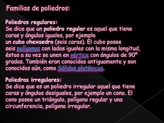 Familias de poliedros:Poliedros regulares:Se dice que un poliedro regular es aquel que tiene caras y ángulos iguales, por ejemplo un cubo ohexaedro (seis caras). El cubo posee seis polígonos con lados iguales con la misma longitud, éstos a su vez se unen en vértice con ángulos de 90º grados. También eran conocidos antiguamente y son conocidos aún, como Sólidos platónicos.Poliedros irregulares:Se dice que es un poliedro irregular aquel que tiene caras y ángulos desiguales, por ejemplo un cono. El cono posee un triángulo, polígono regular y una circunferencia, polígono irregular.