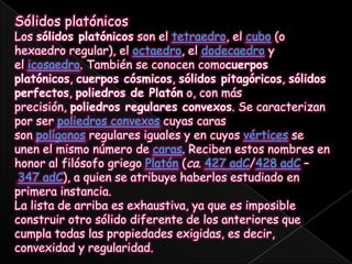 Sólidos platónicosLos sólidos platónicos son el tetraedro, el cubo (o hexaedro regular), el octaedro, el dodecaedro y el icosaedro. También se conocen comocuerpos platónicos, cuerpos cósmicos, sólidos pitagóricos, sólidos perfectos, poliedros de Platón o, con más precisión, poliedros regulares convexos. Se caracterizan por ser poliedros convexos cuyas caras son polígonos regulares iguales y en cuyos vértices se unen el mismo número de caras. Reciben estos nombres en honor al filósofo griego Platón (ca. 427 adC/428 adC – 347 adC), a quien se atribuye haberlos estudiado en primera instancia.La lista de arriba es exhaustiva, ya que es imposible construir otro sólido diferente de los anteriores que cumpla todas las propiedades exigidas, es decir, convexidad y regularidad.