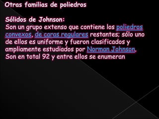 Otras familias de poliedrosSólidos de Johnson:Son un grupo extenso que contiene los poliedros convexos, de caras regulares restantes; sólo uno de ellos es uniforme y fueron clasificados y ampliamente estudiados por Norman Johnson.Son en total 92 y entre ellos se enumeran
