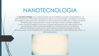 NANOTECNOLOGIA
La nanotecnología es la manipulación de la materia a escala manométrica. La
más temprana y difundida descripción de la nanotecnología. se refiere a la meta
tecnológica particular de manipular en forma precisa los átomos y moléculas para
la fabricación de productos a macro escala, ahora también referida
como nanotecnología molecular. Subsecuentemente una descripción más
generalizada de la nanotecnología fue establecida por la Iniciativa
Nanotecnológica Nacional, la que define la nanotecnología como la
manipulación de la materia con al menos una dimensión del tamaño de entre 1 a
100 nanómetros.
 