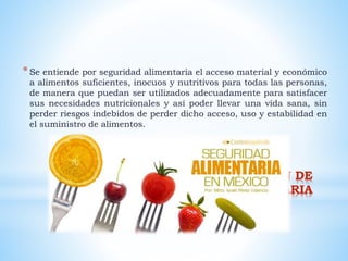 * CONCEPTUALIZACION DE
SEGURIDAD ALIMENTARIA
*Se entiende por seguridad alimentaria el acceso material y económico
a alimentos suficientes, inocuos y nutritivos para todas las personas,
de manera que puedan ser utilizados adecuadamente para satisfacer
sus necesidades nutricionales y así poder llevar una vida sana, sin
perder riesgos indebidos de perder dicho acceso, uso y estabilidad en
el suministro de alimentos.
 