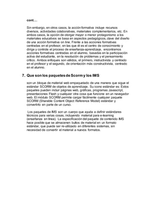 cont….
Sin embargo, en otros casos, la acción formativa incluye recursos
diversos, actividades colaborativas, materiales complementarios, etc. En
ambos casos, la opción de otorgar mayor o menor protagonismo a los
materiales educativos se basa en aspectos pedagógicos, clave del diseño
de una acción formativa on line. Frente a las acciones formativas
centradas en el profesor, en las que él es el centro de conocimiento y
dirige y controla el proceso de enseñanza-aprendizaje, encontramos
acciones formativas centradas en el alumno, basadas en la participación
activa del estudiante, en la resolución de problemas y el pensamiento
crítico. Ambos enfoques son válidos, el primero, instructivista y centrado
en el profesor y el segundo, de orientación más constructivista, centrado
en el alumno.
7. Que son los paquetesde Scorm y los IMS
son un bloque de material web empaquetado de una manera que sigue el
estándar SCORM de objetos de aprendizaje. Su icono estándar es: Estos
paquetes pueden incluir páginas web, gráficas, programas Javascript,
presentaciones Flash y cualquier otra cosa que funcione en un navegador
web. El módulo SCORM permite cargar fácilmente cualquier paquete
SCORM (Sharable Content Object Reference Model) estándar y
convertirlo en parte de un curso.
Los paquetes de IMS son un cuerpo que ayuda a definir estándares
técnicos para varias cosas, incluyendo material para e-learning
(enseñanza en línea). La especificación del paquete de contenido IMS
hace posible que se almacenen bultos de material en un formato
estándar, que puede ser re-utilizado en diferentes sistemas, sin
necesidad de convertir el material a nuevos formatos.
 