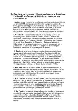 8. Mencionapor lo menos 10 Herramientaspara la Creación y
Publicación de ContenidoDidácticos,resaltando sus
características
1. Ardora es una herramienta sencilla que permite crear tanto actividades
en formato HTML como páginas multimedia: crucigramas, sopas de
letras, galerías de imágenes, reproductores, etc. Cuenta con una versión
portable y está disponible en varias lenguas. En su web se muestran
ejemplos, los ficheros de descarga y varias ayudas. Hay algunos
ejemplos para el área de inglés de Primaria que son bastante atractivos.
2. Constructor crea contenidos educativos digitales y funciona en
Windows y Linux, en local o en un servidor. Tiene 53 modelos de
actividades, desde juegos hasta aplicaciones y permite la inclusión de
applets. Genera ODEs (Objetos Digitales Educativos) en paquetes Zip.
En la web de la Consejería de Educación y Cultura de la Junta de
Extremadura hay un paquete de recursos para ver y descargar que se
pueden usar en las aulas y también en los propios domicilios para
fomentar la autonomía de aprendizaje del alumnado.
3. Cuadernia es la herramienta de creación de contenidos digitales
educativos de la Consejería de Educación y Ciencia de Castilla-La
Mancha. Con esta herramienta se pueden crear recursos reutilizables,
cuenta con un editor de cuadernos digitales, y una biblioteca de ODEs
para Infantil, Primaria y Secundaria. Los recursos son visualmente
atractivos y motivadores para el alumnado; están catalogados siguiendo
el estándar LOM-ES 1.0 y añade además la herramienta Cuaderna
Catalogación para catalogar un Objeto Digital Educativo (ODE).
4. EdiLimes el editor de libros de LIM, un agradable entorno para la
creación de materiales educativos digitales que se complementa con un
visualizador y un fichero XML, el libro. Desde la web del proyecto se
puede acceder a la biblioteca de libros, donde encontrarás varios
materiales para el área de inglés.
5. EXe Learning es el editor XHTML para la creación de contenidos para
elearning. Fácil de utilizar y bastante flexible para exportar, importar y
reutilizar contenidos, permite crear curso digitales completos; aquí puede
verse un ejemplo de un curso creado con esta herramienta. Se puede
empaquetar los contenidos como SCORM para después llevarlos a la
plataforma con la que trabajes, por ejemplo, Moodle.
6. Hot Potatoes es quizá la patata caliente más popular en el campo de
creación de recursos educativos digitales. Cuenta con seis aplicaciones
que permiten realizar actividades de opción múltiple, de respuestas
cortas, crucigramas, ejercicios de rellenar huecos, ordenar y asociar.
Funciona en Windows y Linux y necesitas tener instalado Java en tu
equipo.
 