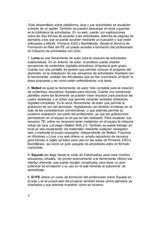 Está desarrollado sobre plataforma Java y sus actividades se visualizan
a través de un applet. También se pueden descargar en local y guardar
en la biblioteca de actividades. En su web, cuenta con explicaciones
sobre las dos formas de acceder a las actividades, además de páginas de
ejemplos a los que se puede acceder mediante un buscador y que están
enfocadas a Infantil, Primaria, ESO y Bachillerato. Desde el Servicio de
Formación en Red del ITE se puede acceder a formación del profesorado
en Creación de actividades con JClic.
7. Lams es una herramienta de autor para la creación de actividades
colaborativas. En un entorno de autor, el profesor puede diseñar
secuencias de contenidos digitales educativos dirigidas al gran grupo.
Cuenta con una pantalla de gestión que permite conocer el progreso del
alumnado en la realización de una secuencia de actividades diseñada con
la herramienta, analizar las dificultades que se han encontrado al hacer la
tarea propuesta y ver cómo están enfrentándose a la tarea.
8. Malted es quizá la herramienta de autor más completa para la creación
de contenidos educativos digitales para idiomas. Cuenta con numerosas
plantillas sobre las fácilmente se pueden crear recursos para practicar las
cuatro destrezas y un editor que permite compilar unidades didácticas
digitales completas. Es la única herramienta de autor que permite la
grabación de voz del alumnado, digitalizando así también el trabajo en el
aula de las competencias comunicativas, y que además permite su
posterior evaluación por parte del profesorado, ya que las grabaciones
permanecen en el equipo en el que se han realizado. Para visualizar sus
recursos TIC online es necesario tener instalados en el equipo la máquina
virtual de Java y el plugin Malted Web 2.0. También se puede trabajar en
local ya sea visualizando los materiales mediante cualquier navegador
web o mediante el propio navegador independiente de Malted. Funciona
en Windows y Linux y su web ofrece un amplio repositorio de recursos
para francés e inglés ya listos para usar en las aulas de Primaria, ESO y
Bachillerato, así como un gran paquete de actividades extra en formato
imprimible.
9. Squeak nos llega desde la Junta de Extremadura para crear mundos
educativos virtuales. Un primer acercamiento a la herramienta ofrece una
interfaz diferente, que puede resultar complicada, pero tiene un gran
potencial de simulación y su uso en el aula fomenta la autonomía de
aprendizaje.
6. El ITE ofrece un curso de formación del profesorado sobre Squeak en
el aula y en la propia web del proyecto también tienes varios ejemplos ya
diseñados y que además muestran cómo se hicieron.
7.
 