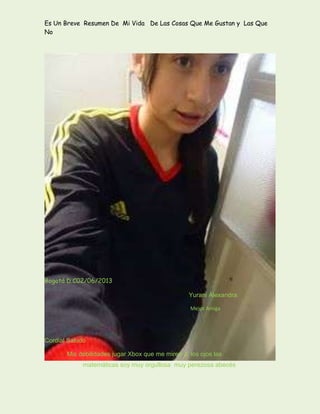 Es Un Breve Resumen De Mi Vida De Las Cosas Que Me Gustan y Las Que
No
Bogotá D.C02/06/2013
Yurani Alexandra
Mejor Amiga
Cordial Saludo
Mis debilidades jugar Xbox que me miren a los ojos las
matemáticas soy muy orgullosa muy perezosa abecés
 