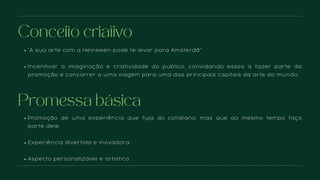 “A sua arte com a Heineken pode te levar para Amsterdã”
Incentivar a imaginação e criatividade do público, convidando esses a fazer parte da
promoção e concorrer a uma viagem para uma das principais capitais da arte do mundo.
Conceito criativo
Promoção de uma experiência que fuja do cotidiano, mas que ao mesmo tempo faça
parte dele;
Experiência divertida e inovadora;
Aspecto personalizável e artístico.
Promessa básica
 