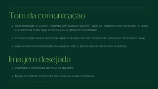 Descontraído e jovem, visando um público adulto que se importa com diversão e lazer,
que além de tudo seja criativo e que aprecia novidades;
Comunicação leve e amigável, que interaja com os hábitos de consumo do público-alvo;
Que promova a interação da pessoa com o ponto de venda e com a marca.
Tom da comunicação
Inserção e interesse ao mundo da arte;
Apoio a artistas nacionais no início de suas carreiras.
Imagem desejada
 