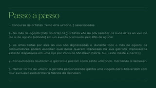1- Concurso de artistas. Tema arte urbana, 3 selecionados.
2- No mês de agosto (mês da arte) os 3 artistas vão ao pdv realizar as suas artes ao vivo no
dia 12 de agosto (sábado) em um evento promovido pelo Pão de Açúcar.
3- As artes feitas por eles ao vivo são digitalizadas e, durante todo o mês de agosto, os
consumidores podem escolher qual delas querem impressas na sua garrafa. Impressoras
estarão disponíveis em uma loja por Zona de São Paulo (Norte, Sul, Leste, Oeste e Centro).
4- Consumidores reutilizam a garrafa e postam como estão utilizando, marcando a Heineken.
5- Melhor forma de utilizar a garrafa personalizada ganha uma viagem para Amsterdam com
tour exclusivo pela primeira fábrica da Heineken.
Passo a passo
 