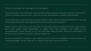 Tempo de duração: De 12 de agosto à 31 de agosto.
Como participar: Para participar da promoção basta a pessoa mandar uma foto mostrando o
"jeitinho" brasileiro de reutilizar a garrafa no site da Heineken na seção da promoção.
Como selecionar os ganhadores: Os ganhadores serão selecionados de acordo com nível de
"criatividade brasileira" pelo departamento de marketing da Heineken.
Prêmio: Para o consumidor que reutilizar as garrafas personalizadas de forma mais criativa
será uma viagem para Amsterdam. A viagem terá uma semana, com direito a um
acompanhante, tendo acesso a um tour exclusivo pela primeira fábrica da Heineken e a
vários pontos turísticos de arte e cultura modernas.
Porque Amsterdam: A cidade é uma capital da arte moderna e também o local de origem da
cerveja Heineken, tendo assim em um mesmo local dois pilares da marca.
 