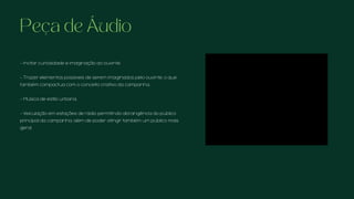 Peça de Áudio
- Incitar curiosidade e imaginação ao ouvinte.
- Trazer elementos possíveis de serem imaginados pelo ouvinte, o que
também compactua com o conceito criativo da campanha.
- Música de estilo urbana,
- Veiculação em estações de rádio permitindo abrangência do público
principal da campanha, além de poder atingir também um público mais
geral.
 