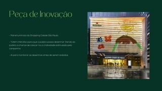 - Painel luminoso do Shopping Cidade São Paulo.
- Totem interativo para que o público possa desenhar. Dando ao
público a chance de colocar na a criatividade estimulada pela
campanha.
- IA para monitorar os desenhos antes de serem exibidos.
Peça de Inovação
 