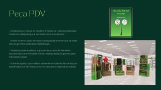 Peça PDV
- Composto por caixas de madeira e molduras rústicas estilizadas,
trazendo a ideia de que é montado como arte urbana.
-A ideia é tornar o pdv em uma exposição de arte, em que as artes
são as garrafas estilizadas da Heineken.
- A pessoa poderá estilizar a garrafa long neck da Heineken,
escolhendo a arte no tablet e tendo ela impressa na garrafa pela
impressão a laser.
- Durante agosto,, o pdv estará presente em lojas do Pão de Açúcar
espalhadas por São Paulo, uma em cada zona regional da cidade.
 