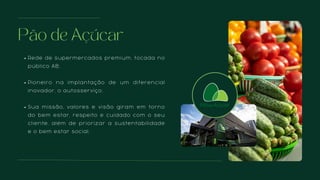 Pão de Açúcar
Rede de supermercados premium, focada no
público AB;
Pioneiro na implantação de um diferencial
inovador, o autosserviço;
Sua missão, valores e visão giram em torno
do bem estar, respeito e cuidado com o seu
cliente, além de priorizar a sustentabilidade
e o bem estar social.
 