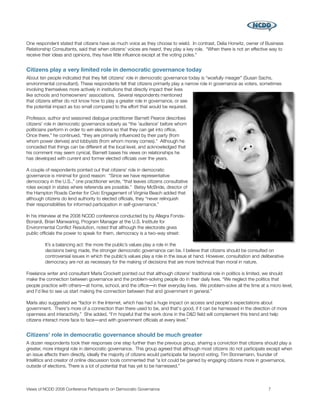 One respondent stated that citizens have as much voice as they choose to wield. In contrast, Delia Horwitz, owner of Business
Relationship Consultants, said that when citizens' voices are heard, they play a key role. “When there is not an effective way to
receive their ideas and opinions, they have little inﬂuence except at the voting poles.”


Citizens play a very limited role in democratic governance today
About ten people indicated that they felt citizens' role in democratic governance today is “woefully meager” (Susan Sachs,
environmental consultant). These respondents felt that citizens primarily play a narrow role in governance as voters, sometimes
involving themselves more actively in institutions that directly impact their lives
like schools and homeowners' associations. Several respondents mentioned
that citizens either do not know how to play a greater role in governance, or see
the potential impact as too small compared to the effort that would be required.

Professor, author and seasoned dialogue practitioner Barnett Pearce describes
citizens' role in democratic governance soberly as “the 'audience' before whom
politicians perform in order to win elections so that they can get into ofﬁce.
Once there,” he continued, “they are primarily inﬂuenced by their party (from
whom power derives) and lobbyists (from whom money comes).” Although he
conceded that things can be different at the local level, and acknowledged that
his comment may seem cynical, Barnett bases his views on relationships he
has developed with current and former elected ofﬁcials over the years.

A couple of respondents pointed out that citizens' role in democratic
governance is minimal for good reason: “Since we have representative
democracy in the U.S.,” one practitioner wrote, “that leaves citizens consultative
roles except in states where referenda are possible.” Betsy McBride, director of
the Hampton Roads Center for Civic Engagement of Virginia Beach added that
although citizens do lend authority to elected ofﬁcials, they “never relinquish
their responsibilities for informed participation in self-governance.”

In his interview at the 2008 NCDD conference conducted by by Allegra Fonda-
Bonardi, Brian Manwaring, Program Manager at the U.S. Institute for
Environmental Conﬂict Resolution, noted that although the electorate gives
public ofﬁcials the power to speak for them, democracy is a two-way street:

         It’s a balancing act: the more the public’s values play a role in the
         decisions being made, the stronger democratic governance can be. I believe that citizens should be consulted on
         controversial issues in which the public’s values play a role in the issue at hand. However, consultation and deliberative
         democracy are not as necessary for the making of decisions that are more technical than moral in nature.

Freelance writer and consultant Marla Crockett pointed out that although citizens' traditional role in politics is limited, we should
make the connection between governance and the problem-solving people do in their daily lives. “We neglect the politics that
people practice with others―at home, school, and the ofﬁce―in their everyday lives. We problem-solve all the time at a micro level,
and I'd like to see us start making the connection between that and government in general.”

Marla also suggested we “factor in the Internet, which has had a huge impact on access and people's expectations about
government. There's more of a connection than there used to be, and that's good, if it can be harnessed in the direction of more
openness and interactivity.” She added, “I'm hopeful that the work done in the D&D ﬁeld will complement this trend and help
citizens interact more face to face―and with government ofﬁcials at every level.”


Citizens' role in democratic governance should be much greater
A dozen respondents took their responses one step further than the previous group, sharing a conviction that citizens should play a
greater, more integral role in democratic governance. This group agreed that although most citizens do not participate except when
an issue affects them directly, ideally the majority of citizens would participate far beyond voting. Tim Bonnemann, founder of
Intellitics and creator of online discussion tools commented that “a lot could be gained by engaging citizens more in governance,
outside of elections. There is a lot of potential that has yet to be harnessed.”



Views of NCDD 2008 Conference Participants on Democratic Governance
                                                       7
 
