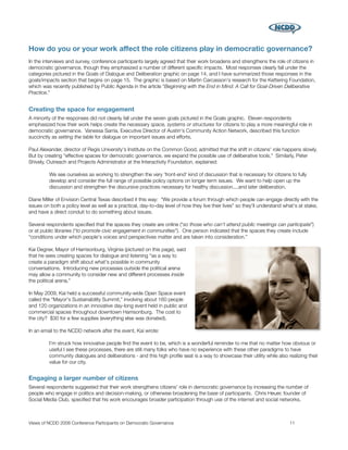 How do you or your work affect the role citizens play in democratic governance?
In the interviews and survey, conference participants largely agreed that their work broadens and strengthens the role of citizens in
democratic governance, though they emphasized a number of different speciﬁc impacts. Most responses clearly fall under the
categories pictured in the Goals of Dialogue and Deliberation graphic on page 14, and I have summarized those responses in the
goals/impacts section that begins on page 15. The graphic is based on Martin Carcasson's research for the Kettering Foundation,
which was recently published by Public Agenda in the article “Beginning with the End in Mind: A Call for Goal-Driven Deliberative
Practice.”


Creating the space for engagement
A minority of the responses did not cleanly fall under the seven goals pictured in the Goals graphic. Eleven respondents
emphasized how their work helps create the necessary space, systems or structures for citizens to play a more meaningful role in
democratic governance. Vanessa Sarria, Executive Director of Austin's Community Action Network, described this function
succinctly as setting the table for dialogue on important issues and efforts.

Paul Alexander, director of Regis University's Institute on the Common Good, admitted that the shift in citizens' role happens slowly.
But by creating “effective spaces for democratic governance, we expand the possible use of deliberative tools.” Similarly, Peter
Shively, Outreach and Projects Administrator at the Interactivity Foundation, explained:

         We see ourselves as working to strengthen the very 'front-end' kind of discussion that is necessary for citizens to fully
         develop and consider the full range of possible policy options on longer term issues. We want to help open up the
         discussion and strengthen the discursive practices necessary for healthy discussion....and later deliberation.

Diane Miller of Envision Central Texas described it this way: “We provide a forum through which people can engage directly with the
issues on both a policy level as well as a practical, day-to-day level of how they live their lives” so they'll understand what's at stake,
and have a direct conduit to do something about issues.

Several respondents speciﬁed that the spaces they create are online (“so those who can't attend public meetings can participate”)
or at public libraries (“to promote civic engagement in communities”). One person indicated that the spaces they create include
“conditions under which people's voices and perspectives matter and are taken into consideration.”

Kai Degner, Mayor of Harrisonburg, Virginia (pictured on this page), said
that he sees creating spaces for dialogue and listening “as a way to
create a paradigm shift about what's possible in community
conversations. Introducing new processes outside the political arena
may allow a community to consider new and different processes inside
the political arena.”

In May 2009, Kai held a successful community-wide Open Space event
called the “Mayor's Sustainability Summit,” involving about 160 people
and 120 organizations in an innovative day-long event held in public and
commercial spaces throughout downtown Harrisonburg. The cost to
the city? $30 for a few supplies (everything else was donated).

In an email to the NCDD network after the event, Kai wrote:

         I'm struck how innovative people ﬁnd the event to be, which is a wonderful reminder to me that no matter how obvious or
         useful I see these processes, there are still many folks who have no experience with these other paradigms to have
         community dialogues and deliberations - and this high proﬁle seat is a way to showcase their utility while also realizing their
         value for our city.


Engaging a larger number of citizens
Several respondents suggested that their work strengthens citizens' role in democratic governance by increasing the number of
people who engage in politics and decision-making, or otherwise broadening the base of participants. Chris Heuer, founder of
Social Media Club, speciﬁed that his work encourages broader participation through use of the internet and social networks.



Views of NCDD 2008 Conference Participants on Democratic Governance
                                                         11
 