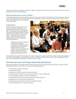 Another web-based civic entrepreneur noted that in addition to reaching more people on the web, you can also drive down costs of
participation and convening considerably.


Ensuring citizens have a voice in politics
A few people asserted that their work helps give citizens more of a voice in politics. Polly Riddims of Fusion Partnerships noted that
Fusion's work helps create a “voice for the grassroots and marginalized.” Another respondent noted that “we're starting to see at
the local and regional levels citizens beginning
to have a real voice.”


A ripple effect
Several respondents talked about their work
having an impact via a ripple effect. An
organizational development (OD) practitioner
said, “any organization takes responsibility for
enhancing its organizational systems including
decision making, it creates a positive ripple
effect.” Lauren Parker Kucera, director of
coAction, feels similarly about her work
building awareness of white privilege and
improving race relations:

         “In helping white people understand
         ourselves as key players in
         maintaining our sociological systems
         of institutional racism, this leads to
         building of better community
         coalitions and more sustainable ways
         to affect change in the arenas of
         education, employment, housing,
         health care, law enforcement, etc.”

Arts-based dialogue practitioner Sandy Agustin, focuses on engagement in general, arguing that people who feel more engaged are
more likely to stay engaged in processes that impact their communities. Processes that use art as a tool for engagement, Sandy
feels, “can be transferred to other groups, and topics, which is my hope.”


How else does your work impact democratic governance?
We asked this question in case people wanted to share ways that their work impacts democratic governance in general, without
relating speciﬁcally to the role of citizens. Here are a few interesting responses:

    • writing articles and letters to the editor
    • advocating for change
    • fostering communities of practice among process experts
    • building awareness of deliberative democracy by framing it in clear, compelling ways
    • connecting elected ofﬁcials to the results of deliberations
    • working with faculty to improve discussion practices in college classrooms
    • helping teachers model democracy and citizenship
    • bridging gaps between researchers/scientists and elected ofﬁcials
    • promoting dialogue within my government agency




Views of NCDD 2008 Conference Participants on Democratic Governance
                                                     12
 