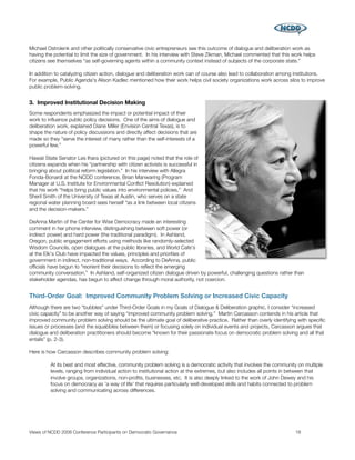 Michael Ostrolenk and other politically conservative civic entrepreneurs see this outcome of dialogue and deliberation work as
having the potential to limit the size of government. In his interview with Steve Zikman, Michael commented that this work helps
citizens see themselves “as self-governing agents within a community context instead of subjects of the corporate state.”

In addition to catalyzing citizen action, dialogue and deliberation work can of course also lead to collaboration among institutions.
For example, Public Agenda's Alison Kadlec mentioned how their work helps civil society organizations work across silos to improve
public problem-solving.


3. Improved Institutional Decision Making
Some respondents emphasized the impact or potential impact of their
work to inﬂuence public policy decisions. One of the aims of dialogue and
deliberation work, explained Diane Miller (Envision Central Texas), is to
shape the nature of policy discussions and directly affect decisions that are
made so they “serve the interest of many rather than the self-interests of a
powerful few.”
	
Hawaii State Senator Les Ihara (pictured on this page) noted that the role of
citizens expands when his “partnership with citizen activists is successful in
bringing about political reform legislation.” In his interview with Allegra
Fonda-Bonardi at the NCDD conference, Brian Manwaring (Program
Manager at U.S. Institute for Environmental Conﬂict Resolution) explained
that his work “helps bring public values into environmental policies.” And
Sheril Smith of the University of Texas at Austin, who serves on a state
regional water planning board sees herself “as a link between local citizens
and the decision-makers.”

DeAnna Martin of the Center for Wise Democracy made an interesting
comment in her phone interview, distinguishing between soft power (or
indirect power) and hard power (the traditional paradigm). In Ashland,
Oregon, public engagement efforts using methods like randomly-selected
Wisdom Councils, open dialogues at the public libraries, and World Cafe's
at the Elk's Club have impacted the values, principles and priorities of
government in indirect, non-traditional ways. According to DeAnna, public
ofﬁcials have begun to “reorient their decisions to reﬂect the emerging
community conversation.” In Ashland, self-organized citizen dialogue driven by powerful, challenging questions rather than
stakeholder agendas, has begun to affect change through moral authority, not coercion.


Third-Order Goal: Improved Community Problem Solving or Increased Civic Capacity
Although there are two “bubbles” under Third-Order Goals in my Goals of Dialogue & Deliberation graphic, I consider “increased
civic capacity” to be another way of saying “improved community problem solving.” Martin Carcasson contends in his article that
improved community problem solving should be the ultimate goal of deliberative practice. Rather than overly identifying with speciﬁc
issues or processes (and the squabbles between them) or focusing solely on individual events and projects, Carcasson argues that
dialogue and deliberation practitioners should become “known for their passionate focus on democratic problem solving and all that
entails” (p. 2-3).

Here is how Carcasson describes community problem solving:

         At its best and most effective, community problem solving is a democratic activity that involves the community on multiple
         levels, ranging from individual action to institutional action at the extremes, but also includes all points in between that
         involve groups, organizations, non-proﬁts, businesses, etc. It is also deeply linked to the work of John Dewey and his
         focus on democracy as 'a way of life' that requires particularly well-developed skills and habits connected to problem
         solving and communicating across differences.




Views of NCDD 2008 Conference Participants on Democratic Governance
                                                    18
 