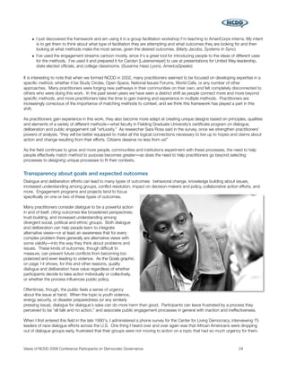 • I just discovered the framework and am using it in a group facilitation workshop I'm teaching to AmeriCorps interns. My intent
      is to get them to think about what type of facilitation they are attempting and what outcomes they are looking for and then
      looking at what methods make the most sense, given the desired outcomes. (Marty Jacobs, Systems In Sync)
    • I've used the engagement streams cartoon mostly, since it's a great tool for introducing people to the ideas of different uses
      for the methods. I've used it and prepared it for Carolyn [Lukensmeyer] to use at presentations for United Way leadership,
      state elected ofﬁcials, and college classrooms. (Susanna Haas Lyons, AmericaSpeaks)

It is interesting to note that when we formed NCDD in 2002, many practitioners seemed to be focused on developing expertise in a
speciﬁc method, whether it be Study Circles, Open Space, National Issues Forums, World Cafe, or any number of other
approaches. Many practitioners were forging new pathways in their communities on their own, and felt completely disconnected to
others who were doing this work. In the past seven years we have seen a distinct shift as people connect more and more beyond
speciﬁc methods, and more practitioners take the time to gain training and experience in multiple methods. Practitioners are
increasingly conscious of the importance of matching methods to context, and we think this framework has played a part in this
shift.

As practitioners gain experience in this work, they also become more adept at creating unique designs based on principles, qualities
and elements of a variety of different methods―what faculty in Fielding Graduate University’s certiﬁcate program on dialogue,
deliberation and public engagement call “virtuosity.” As researcher Sara Ross said in the survey, once we strengthen practitioners’
powers of analysis, “they will be better equipped to make all the logical connections necessary to live up to hopes and claims about
action and change resulting from their efforts. Citizens deserve no less from us!”

As the ﬁeld continues to grow and more people, communities and institutions experiment with these processes, the need to help
people effectively match method to purpose becomes greater―as does the need to help practitioners go beyond selecting
processes to designing unique processes to ﬁt their contexts.


Transparency about goals and expected outcomes
Dialogue and deliberation efforts can lead to many types of outcomes: behavioral change, knowledge building about issues,
increased understanding among groups, conﬂict resolution, impact on decision-makers and policy, collaborative action efforts, and
more. Engagement programs and projects tend to focus
speciﬁcally on one or two of these types of outcomes.

Many practitioners consider dialogue to be a powerful action
in and of itself, citing outcomes like broadened perspectives,
trust-building, and increased understanding among
divergent social, political and ethnic groups. Both dialogue
and deliberation can help people learn to integrate
alternative views―or at least an awareness that for every
complex problem there generally are alternative views with
some validity―into the way they think about problems and
issues. These kinds of outcomes, though difﬁcult to
measure, can prevent future conﬂicts from becoming too
polarized and even leading to violence. As the Goals graphic
on page 14 shows, for this and other reasons, quality
dialogue and deliberation have value regardless of whether
participants decide to take action individually or collectively,
or whether the process inﬂuences public policy.

Oftentimes, though, the public feels a sense of urgency
about the issue at hand. When the topic is youth violence,
energy security, or disaster preparedness (or any similarly
pressing issue), dialogue for dialogue's sake can do more harm than good. Participants can leave frustrated by a process they
perceived to be “all talk and no action,” and associate public engagement processes in general with inaction and ineffectiveness.

When I ﬁrst entered this ﬁeld in the late 1990's, I administered a phone survey for the Center for Living Democracy, interviewing 75
leaders of race dialogue efforts across the U.S. One thing I heard over and over again was that African Americans were dropping
out of dialogue groups early, frustrated that their groups were not moving to action on a topic that had so much urgency for them.



Views of NCDD 2008 Conference Participants on Democratic Governance
                                                    24
 
