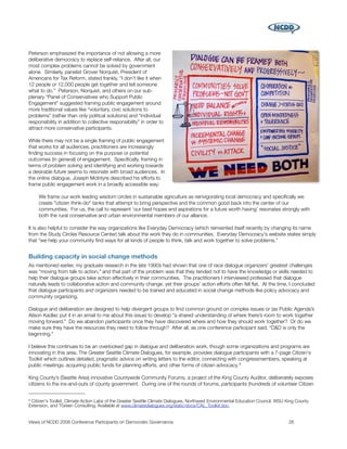 Peterson emphasized the importance of not allowing a more
deliberative democracy to replace self-reliance. After all, our
most complex problems cannot be solved by government
alone. Similarly, panelist Grover Norquist, President of
Americans for Tax Reform, stated frankly, “I don't like it when
12 people or 12,000 people get together and tell someone
what to do.” Peterson, Norquist, and others on our sub-
plenary “Panel of Conservatives who Support Public
Engagement” suggested framing public engagement around
more traditional values like “voluntary, civic solutions to
problems” (rather than only political solutions) and “individual
responsibility in addition to collective responsibility” in order to
attract more conservative participants.

While there may not be a single framing of public engagement
that works for all audiences, practitioners are increasingly
ﬁnding success in focusing on the purpose or potential
outcomes (in general) of engagement. Speciﬁcally, framing in
terms of problem solving and identifying and working towards
a desirable future seems to resonate with broad audiences. In
the online dialogue, Joseph McIntyre described his efforts to
frame public engagement work in a broadly accessible way:

     We frame our work leading wisdom circles in sustainable agriculture as reinvigorating local democracy and speciﬁcally we
     create "citizen think-do" tanks that attempt to bring perspective and the common good back into the center of our
     communities. For us, the call to represent ‘our best hopes and aspirations for a future worth having’ resonates strongly with
     both the rural conservative and urban environmental members of our alliance.

It is also helpful to consider the way organizations like Everyday Democracy (which reinvented itself recently by changing its name
from the Study Circles Resource Center) talk about the work they do in communities. Everyday Democracy's website states simply
that “we help your community ﬁnd ways for all kinds of people to think, talk and work together to solve problems.”


Building capacity in social change methods
As mentioned earlier, my graduate research in the late 1990s had shown that one of race dialogue organizers' greatest challenges
was “moving from talk to action,” and that part of the problem was that they tended not to have the knowledge or skills needed to
help their dialogue groups take action effectively in their communities. The practitioners I interviewed professed that dialogue
naturally leads to collaborative action and community change, yet their groups’ action efforts often fell ﬂat. At the time, I concluded
that dialogue participants and organizers needed to be trained and educated in social change methods like policy advocacy and
community organizing.

Dialogue and deliberation are designed to help divergent groups to ﬁnd common ground on complex issues or (as Public Agenda’s
Alison Kadlec put it in an email to me about this issue) to develop “a shared understanding of where there’s room to work together
moving forward.” Do we abandon participants once they have discovered where and how they should work together? Or do we
make sure they have the resources they need to follow through? After all, as one conference participant said, “D&D is only the
beginning.”

I believe this continues to be an overlooked gap in dialogue and deliberation work, though some organizations and programs are
innovating in this area. The Greater Seattle Climate Dialogues, for example, provides dialogue participants with a 7-page Citizen's
Toolkit which outlines detailed, pragmatic advice on writing letters to the editor, connecting with congressmembers, speaking at
public meetings, acquiring public funds for planning efforts, and other forms of citizen advocacy. 9

King County’s (Seattle Area) innovative Countywide Community Forums, a project of the King County Auditor, deliberately exposes
citizens to the ins-and-outs of county government. During one of the rounds of forums, participants (hundreds of volunteer Citizen


9Citizen's Toolkit. Climate Action Labs of the Greater Seattle Climate Dialogues, Northwest Environmental Education Council, WSU King County
Extension, and TGreen Consulting. Available at www.climatedialogues.org/static/docs/CAL_Toolkit.doc.


Views of NCDD 2008 Conference Participants on Democratic Governance
                                                              26
 