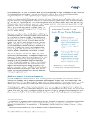 Public problems cannot be solved by government alone, and community assets like volunteers, businesses, churches, schools and
nonproﬁt organizations must be tapped into to address most complex problems. Sharing the responsibility, accountability,
recognition and passion for a public engagement program helps ensure its success and longevity.

According to challenge co-leader Matt Leighninger, one problem with some of the existing systems for public involvement is that
they were established purely as government entities, like the neighborhood council systems created during the “War on Poverty” in
the 1960s and 70s. “Starting in the early 1970s, local governments in places like Portland, Oregon, Dayton, Ohio, and Saint Paul,
Minnesota created neighborhood council systems as a way of engaging residents in public decisionmaking and problem-solving,”
Leighninger notes. 14 Because they were designed as miniature
versions of city councils, they have had to deal with many of the
same dysfunctions and problems as government―only with fewer
resources and less authority.

Leighninger asserts that our focus should not be on establishing new
government programs, but on creating structures and processes that
are jointly owned by whole communities. In his draft report on a
Democratic Governance at the Neighborhood Level meeting held in
November 2008, one of four main conclusions drawn from the
meeting is that “this work has to be jointly 'owned' and directed.”
Meeting participants seemed to agree that in communities where
public engagement is successfully embedded in governance, “a
broad array of neighborhood and community organizations and
leaders, along with public ofﬁcials and employees” all have some
signiﬁcant degree of ownership and authority within the system.

That said, the importance of involvement and buy-in of political
leaders cannot be overemphasized. In their paper Sustaining Public
Engagement, Fung and Fagotto identify “political authority” as one of
three conditions necessary for public engagement principles and
processes to become embedded in government systems (pp
47-48). 15 Although public engagement efforts are often initiated by
nonproﬁts and civic entrepreneurs, they are more likely to impact
policy and endure over time if they are also supported by local
politicians and decision-makers. Hawaii State Senator Les Ihara (an
NCDD 2008 attendee) is an example of a public ofﬁcial who has
tirelessly promoted National Issues Forums and other deliberative
initiatives with legislators for years.


Building on existing structures and resources
In order to build the “joint ownership” described above, a necessary step in many communities is to convene and connect the
various groups and leaders who are already mobilizing people around issues and problems locally. Alison Kadlec shared Public
Agenda’s conviction that “meaningful and impactful engagement is most likely to result from, and become embedded in, the context
of home-grown initiatives that build on existing efforts in new ways (rather than from initiatives imposed from outside or above).”

Our challenge leaders suggest that community foundations and others who tend to play convening roles should bring these local
leaders together to discuss what's currently being done and by whom, and to start thinking and talking about a) how they can work
together better and b) what barriers to collaboration need to be overcome. Conference attendee Ariana McBride described during a
phone interview how the Orton Family Foundation plays this kind of convening role in the New England communities it supports.




14Leighninger, Matt. The Promise and Challenge of Neighborhood Democracy: Lessons from the intersection of government and community (March
2009 draft), a report on the “Democratic Governance at the Neighborhood Level” meeting, organized by Grassroots Grantmakers and the
Deliberative Democracy Consortium, with assistance from the National League of Cities and NeighborWorks America, on November 11, 2008, in
Orlando, FL.
15   The other two conditions identiﬁed by the authors are deliberative capacity and demand for democracy.


Views of NCDD 2008 Conference Participants on Democratic Governance
                                                        31
 