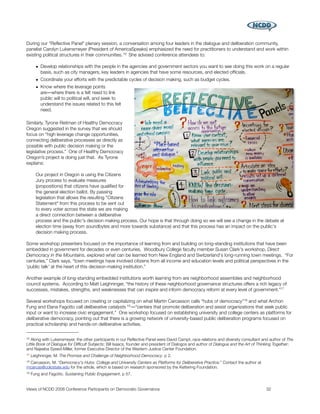 During our “Reﬂective Panel” plenary session, a conversation among four leaders in the dialogue and deliberation community,
panelist Carolyn Lukensmeyer (President of AmericaSpeaks) emphasized the need for practitioners to understand and work within
existing political structures in their communities. 16 She advised conference attendees to:

       • Develop relationships with the people in the agencies and government sectors you want to see doing this work on a regular
         basis, such as city managers, key leaders in agencies that have some resources, and elected ofﬁcials.
       • Coordinate your efforts with the predictable cycles of decision making, such as budget cycles.
       • Know where the leverage points
         are―where there is a felt need to link
         public will to political will, and seek to
         understand the issues related to this felt
         need.

Similarly, Tyrone Reitman of Healthy Democracy
Oregon suggested in the survey that we should
focus on “high leverage change opportunities,
connecting deliberative processes as directly as
possible with public decision making or the
legislative process.” One of Healthy Democracy
Oregon’s project is doing just that. As Tyrone
explains:

       Our project in Oregon is using the Citizens
       Jury process to evaluate measures
       (propositions) that citizens have qualiﬁed for
       the general election ballot. By passing
       legislation that allows the resulting "Citizens
       Statement" from this process to be sent out
       to every voter across the state we are making
       a direct connection between a deliberative
       process and the public's decision making process. Our hope is that through doing so we will see a change in the debate at
       election time (away from soundbytes and more towards substance) and that this process has an impact on the public's
       decision making process.

Some workshop presenters focused on the importance of learning from and building on long-standing institutions that have been
embedded in government for decades or even centuries. Woodbury College faculty member Susan Clark's workshop, Direct
Democracy in the Mountains, explored what can be learned from New England and Switzerland's long-running town meetings. “For
centuries,” Clark says, “town meetings have involved citizens from all income and education levels and political perspectives in the
'public talk' at the heart of this decision-making institution.”

Another example of long-standing embedded institutions worth learning from are neighborhood assemblies and neighborhood
council systems. According to Matt Leighninger, “the history of these neighborhood governance structures offers a rich legacy of
successes, mistakes, strengths, and weaknesses that can inspire and inform democracy reform at every level of government.”17

Several workshops focused on creating or capitalizing on what Martin Carcasson calls “hubs of democracy”18 and what Archon
Fung and Elana Fagotto call deliberative catalysts 19 ―“centers that promote deliberation and assist organizations that seek public
input or want to increase civic engagement.” One workshop focused on establishing university and college centers as platforms for
deliberative democracy, pointing out that there is a growing network of university-based public deliberation programs focused on
practical scholarship and hands-on deliberative activities.

16 Along with Lukensmeyer, the other participants in our Reﬂective Panel were David Campt, race relations and diversity consultant and author of The
Little Book of Dialogue for Difﬁcult Subjects; Bill Isaacs, founder and president of Dialogos and author of Dialogue and the Art of Thinking Together;
and Najeeba Syeed-Miller, former Executive Director of the Western Justice Center Foundation.
17   Leighninger, M. The Promise and Challenge of Neighborhood Democracy, p 2.
18
 Carcasson, M. “Democracy's Hubs: College and University Centers as Platforms for Deliberative Practice.” Contact the author at
mcarcas@colostate.edu for the article, which is based on research sponsored by the Kettering Foundation.
19   Fung and Fagotto. Sustaining Public Engagement, p 57.


Views of NCDD 2008 Conference Participants on Democratic Governance
                                                                  32
 