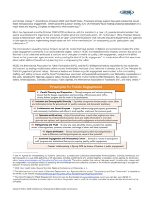 and climate change. 20 According to America's 2008 Civic Health Index, Americans strongly support laws and policies that would
foster increased civic engagement. When asked the question directly, 80% of Americans “favor holding a national deliberation on a
major issue and requiring Congress to respond to what citizens say.”21

Much has happened since the October 2008 NCDD conference, with the transition to a new U.S. presidential administration that
seems to understand the importance and power of citizen input and community action. On his ﬁrst day in ofﬁce, President Obama
issued a memorandum calling for the creation of an Open Government Directive “that instructs executive departments and agencies
to take speciﬁc actions implementing the principles set forth in this memorandum” on transparency, public participation, and
collaboration. 22

The memorandum caused numerous things to be set into motion that have excited, mobilized, and sometimes troubled the entire
public engagement community to an unprecedented degree. Many in NCDD and related networks shared a concern that since our
ﬁeld had not yet collectively embraced a standard set of principles or criteria for quality public engagement, people in the White
House and at government agencies would end up pasting the label of “public engagement” on manipulative efforts that were more
about public relations than about truly learning from or empowering the public.

NCDD, the International Association for Public Participation (IAP2), and the Co-Intelligence Institute responded to this excitement
and concern by leading a collaborative online process that enabled members of our networks to develop a set of Core Principles for
Public Engagement (pictured below). Numerous leaders and thinkers in public engagement were involved in the commenting,
drafting, and editing process, and the Core Principles have since been enthusiastically endorsed by over 80 leading organizations in
this work, including the National League of Cities, the U.S. Institute for Environmental Conﬂict Resolution, the League of Women
Voters, AmericaSpeaks, Everyday Democracy, Public Agenda, the International Association of Facilitators (IAF), and many others.23




20 See An Agenda for Strengthening our Nation's Democracy, a collaborative publication presented by AmericaSpeaks, Everyday Democracy and
Demos based on a July 2008 gathering of 49 advocates, scholars, and thinkers who worked together to develop a broad agenda for democracy
reform (www.americaspeaks.org/StrengtheningDemocracyAgenda). The authors explain that national dialogues would “provide policy makers with
an independent, non-partisan means of assessing the informed opinions and collective priorities of the American people and forge a stronger link
between Americans and their government.”
21   2008 Civic Health Index: Beyond the Vote. National Conference on Citizenship, p. 4.
22The Memorandum for the Heads of Executive Departments and Agencies with the subject “Transparency and Open Government” is viewable on
the White House website at www.whitehouse.gov/the_press_ofﬁce/TransparencyandOpenGovernment/.
23 The Core Principles for Public Engagement document can be downloaded at www.ncdd.org/pep, where you can also see a full list of
organizational and individual endorsers, learn more about the process used to draft the principles, and view the expanded text about each of the
principles.


Views of NCDD 2008 Conference Participants on Democratic Governance
                                                                 35
 