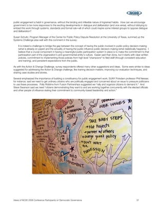 public engagement a habit in governance, without the binding and inﬂexible nature of ingrained habits. How can we encourage
government to be more responsive to the exciting developments in dialogue and deliberation (and vice versa), without lobbying to
embed this work through systems, standards and formal rule―all of which could inspire some interest groups to oppose dialogue
and deliberation?

Susan Schultz, Program Manager of the Center for Public Policy Dispute Resolution at the University of Texas, summed up the
Systems Challenge area well with this comment in the survey:

    It is indeed a challenge to bridge the gap between the concept of having the public involved in public policy decision-making
    (what is already on paper) and the actuality of having the public inﬂuence public decision-making (what realistically happens). I
    believe that a crucial component in having a meaningful public participation system in place is to make the commitment to that
    participation part of the organization's and governmental entity's culture. Easier said than done, but it starts with clear written
    policies, commitment to implementing those policies from high level "champions" to ﬁeld staff (through consistent education
    and training), and persistent expectations from the public.

As with the Action & Change Challenge, survey respondents offered many other suggestions and ideas. Some were similar to ideas
suggested for addressing the Action & Change challenge, like training decision-makers, improving our evaluation techniques, and
sharing case studies and stories.

Several emphasized the importance of building a constituency for public engagement work. SUNY Potsdam professor Phil Neisser,
for instance, said we need to get ordinary citizens who are politically engaged and concerned about an issue to pressure politicians
to use these processes. Polly Riddims from Fusion Partnerships suggested we “rally and organize citizens to demand it.” And
Steve Swanson said we need “citizens demonstrating they want to and are working together concurrently with the elected ofﬁcials
and other people of inﬂuence stating their commitment to community-based leadership and action.”




Views of NCDD 2008 Conference Participants on Democratic Governance
                                                      37
 