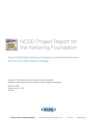 NCDD Project Report for
                      the Kettering Foundation
Views of NCDD 2008 Conference Participants on Democratic Governance
and Two of our Field’s Greatest Challenges




Prepared for: The Kettering Foundation (Project Coordinator: Ileana Marin)
Prepared by: Sandy Heierbacher, Director, National Coalition for Dialogue & Deliberation

October 19, 2009
Project number: 27-40-00
KF-53515




     National Coalition for Dialogue & Deliberation   114 W. Springville Road Boiling Springs, PA 17007   717-243-5144   sandy@thataway.org
 