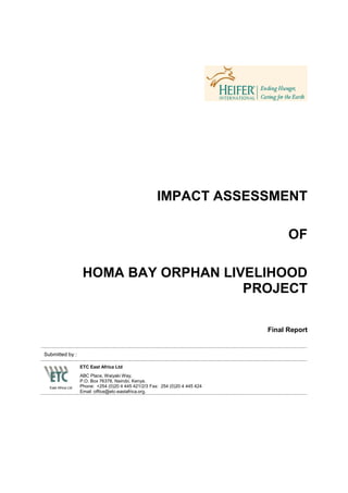 IMPACT ASSESSMENT

                                                                                     OF

                     HOMA BAY ORPHAN LIVELIHOOD
                                        PROJECT

                                                                               Final Report


Submitted by :

                    ETC East Africa Ltd
                    ABC Place, Waiyaki Way,
                    P.O. Box 76378, Nairobi, Kenya.
  East Africa Ltd   Phone: +254 (0)20 4 445 421/2/3 Fax: 254 (0)20 4 445 424
                    Email :office@etc-eastafrica.org.
 