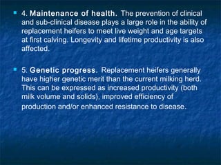  4. Maintenance of health. The prevention of clinical
and sub-clinical disease plays a large role in the ability of
replacement heifers to meet live weight and age targets
at first calving. Longevity and lifetime productivity is also
affected.
 5. Genetic progress. Replacement heifers generally
have higher genetic merit than the current milking herd.
This can be expressed as increased productivity (both
milk volume and solids), improved efficiency of
production and/or enhanced resistance to disease.
 