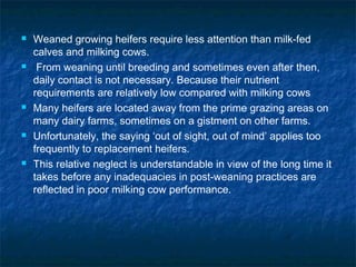  Weaned growing heifers require less attention than milk-fed
calves and milking cows.
 From weaning until breeding and sometimes even after then,
daily contact is not necessary. Because their nutrient
requirements are relatively low compared with milking cows
 Many heifers are located away from the prime grazing areas on
many dairy farms, sometimes on a gistment on other farms.
 Unfortunately, the saying ‘out of sight, out of mind’ applies too
frequently to replacement heifers.
 This relative neglect is understandable in view of the long time it
takes before any inadequacies in post-weaning practices are
reflected in poor milking cow performance.
 
