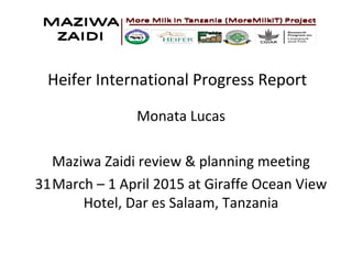 Heifer International Progress Report
Monata Lucas
Maziwa Zaidi review & planning meeting
31March – 1 April 2015 at Giraffe Ocean View
Hotel, Dar es Salaam, Tanzania
 