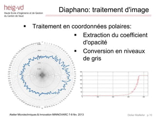 Diaphano: traitement d'image
                             /////////////////////////////////////////////////////////////////////////////////////////////////////////////////////////////////////////////////



                 Traitement en coordonnées polaires:
                                  Extraction du coefficient
                                    d'opacité
                                  Conversion en niveaux
                                    de gris




Atelier Microtechniques & Innovation MINNOVARC 7-8 fév. 2013                                                                                 Didier Maillefer p.10
 