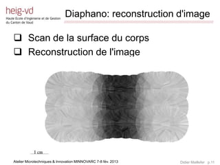 Diaphano: reconstruction d'image
                             /////////////////////////////////////////////////////////////////////////////////////////////////////////////////////////////////////////////////



 Scan de la surface du corps
 Reconstruction de l'image




Atelier Microtechniques & Innovation MINNOVARC 7-8 fév. 2013                                                                                 Didier Maillefer p.11
 