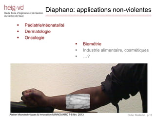 Diaphano: applications non-violentes
                             /////////////////////////////////////////////////////////////////////////////////////////////////////////////////////////////////////////////////


           Pédiatrie/néonatalité
           Dermatologie
           Oncologie
                                                                               Biométrie
                                                                               Industrie alimentaire, cosmétiques
                                                                               …?




Atelier Microtechniques & Innovation MINNOVARC 7-8 fév. 2013                                                                                 Didier Maillefer p.15
 