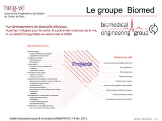 Le groupe Biomed
                               /////////////////////////////////////////////////////////////////////////////////////////////////////////////////////////////////////////////////


Le développement de dispositifs médicaux,
Les technologies pour la santé, le sport et les sciences de la vie,
Les solutions logicielles au service de la santé




  Atelier Microtechniques & Innovation MINNOVARC 7-8 fév. 2013                                                                                   Didier Maillefer p.3
 