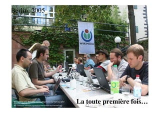 Berlin, 2005




 Wikimedians at the MediaWiki Hacking Days before the Wikimania 2005
 Fuzheado, cc by sa 2.0
 http://commons.wikimedia.org/wiki/File:Wikimania05-day3-devinsun.jpg
                                                                        La toute première fois….
 