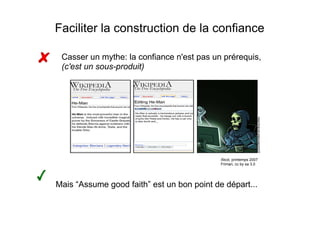 Faciliter la construction de la confiance

 Casser un mythe: la confiance n'est pas un prérequis,
 (c'est un sous-produit)‫‏‬




                                            Xkcd, printemps 2007
                                            Friman, cc by sa 3.0




Mais “Assume good faith” est un bon point de départ...
 