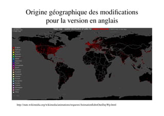 Origine géographique des modiﬁcations
              pour la version en anglais




http://stats.wikimedia.org/wikimedia/animations/requests/AnimationEditsOneDayWp.html
 